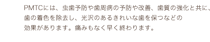 PMTCには、虫歯予防や歯周病の予防や改善、歯質の強化と共に、歯の着色を除去し、光沢のあるきれいな歯を保つなどの効果があります。痛みもなく早く終わります。