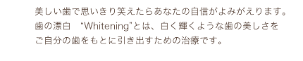 美しい歯で思いきり笑えたらあなたの自信がよみがえります。歯の漂白“Whitening”とは、白く輝くような歯の美しさをご自分の歯をもとに引き出すための治療です。
