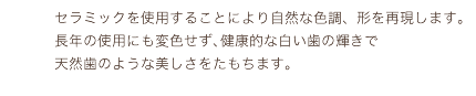 セラミックを使用することにより自然な色調、形を再現します｡長年の使用にも変色せず､健康的な白い歯の輝きで天然歯のような美しさをたもちます。